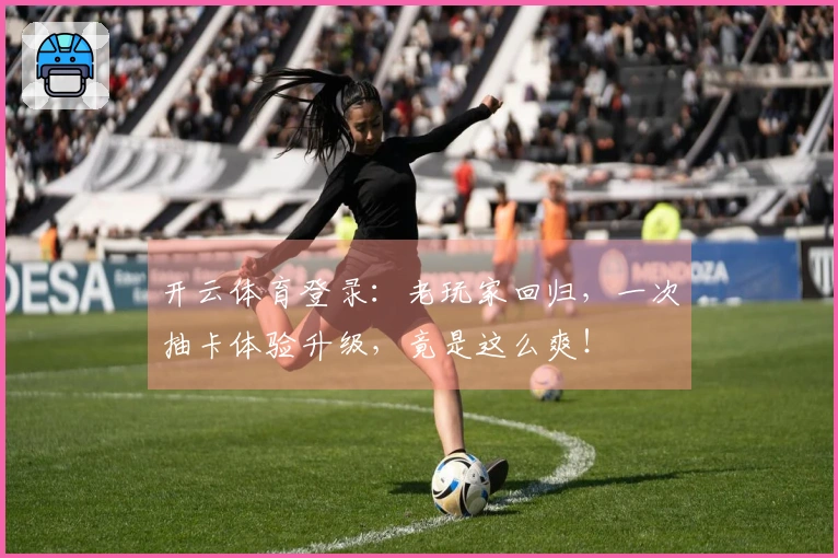 开云体育登录：老玩家回归，一次抽卡体验升级，竟是这么爽！