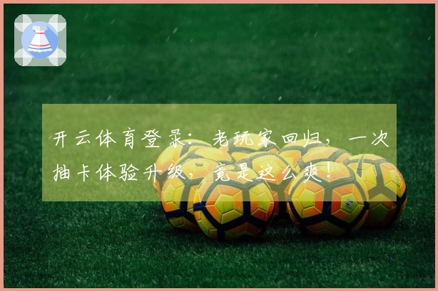 开云体育登录：老玩家回归，一次抽卡体验升级，竟是这么爽！