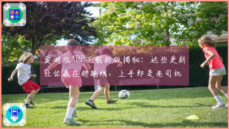 爱游戏APP下载新版揭秘：这些更新让你赢在起跑线，上手即是老司机！