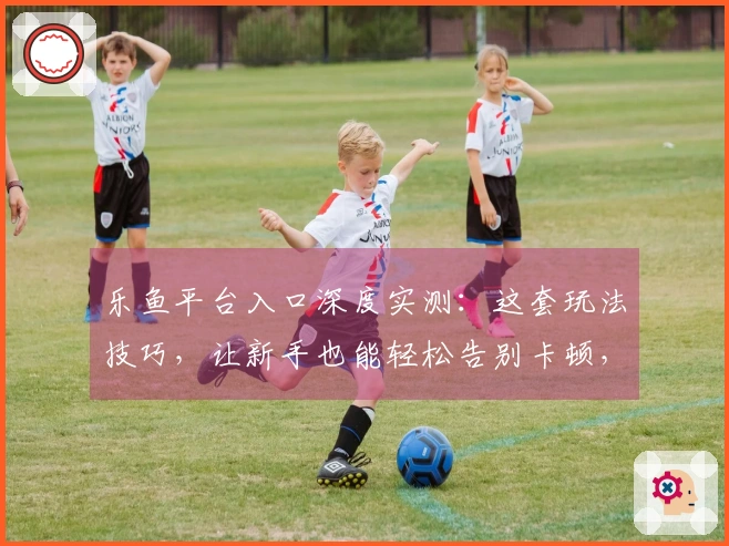 乐鱼平台入口深度实测：这套玩法技巧，让新手也能轻松告别卡顿，告别迷茫