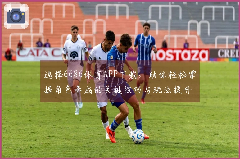 选择6686体育APP下载，助你轻松掌握角色养成的关键技巧与玩法提升秘籍