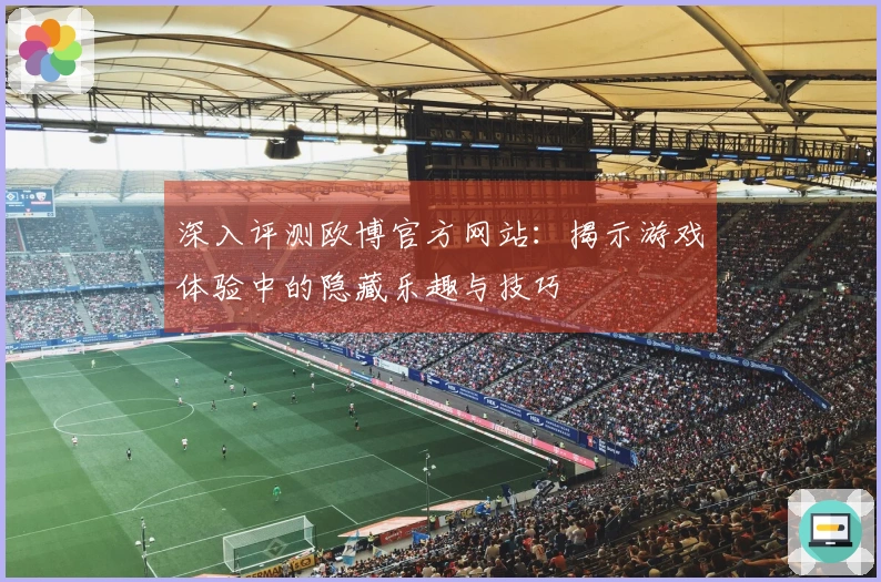 深入评测欧博官方网站：揭示游戏体验中的隐藏乐趣与技巧