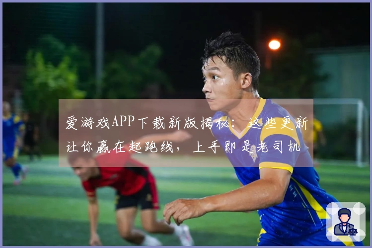 爱游戏APP下载新版揭秘：这些更新让你赢在起跑线，上手即是老司机！